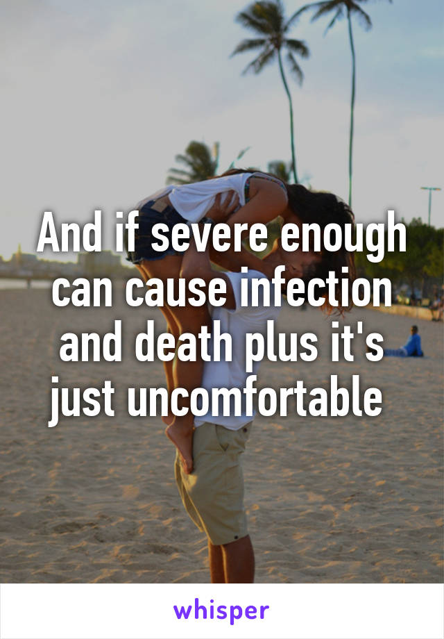 And if severe enough can cause infection and death plus it's just uncomfortable 