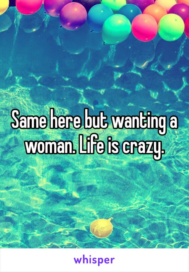 Same here but wanting a woman. Life is crazy. 