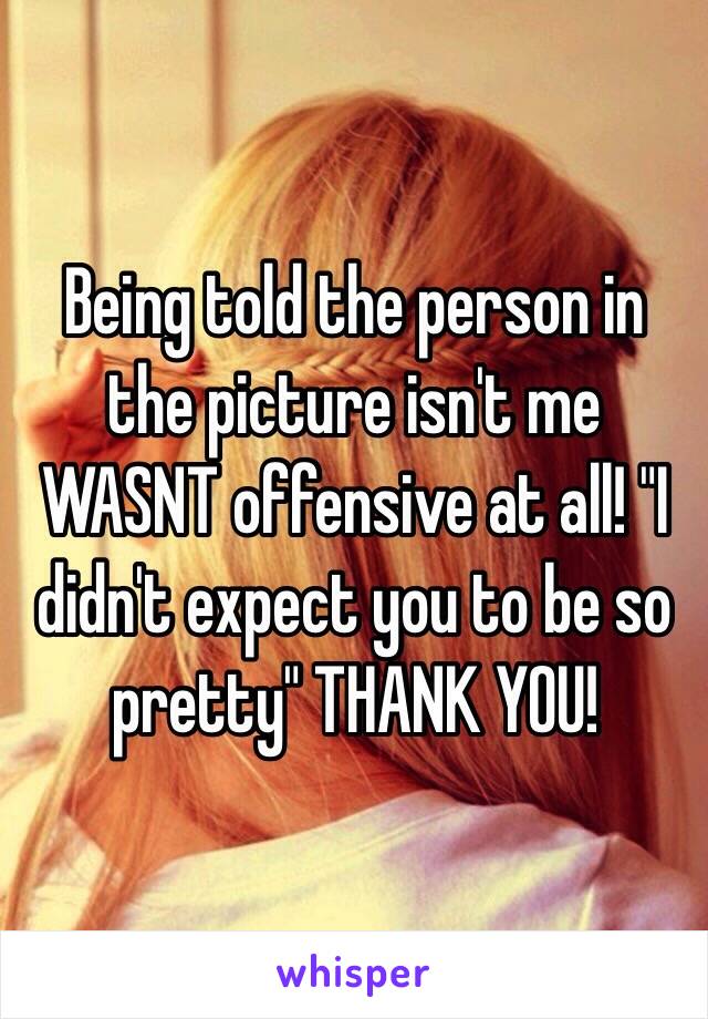 Being told the person in the picture isn't me WASNT offensive at all! "I didn't expect you to be so pretty" THANK YOU!