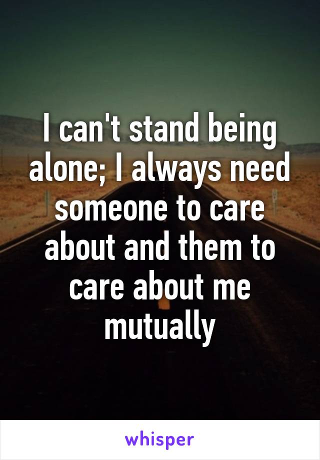 I can't stand being alone; I always need someone to care about and them to care about me mutually