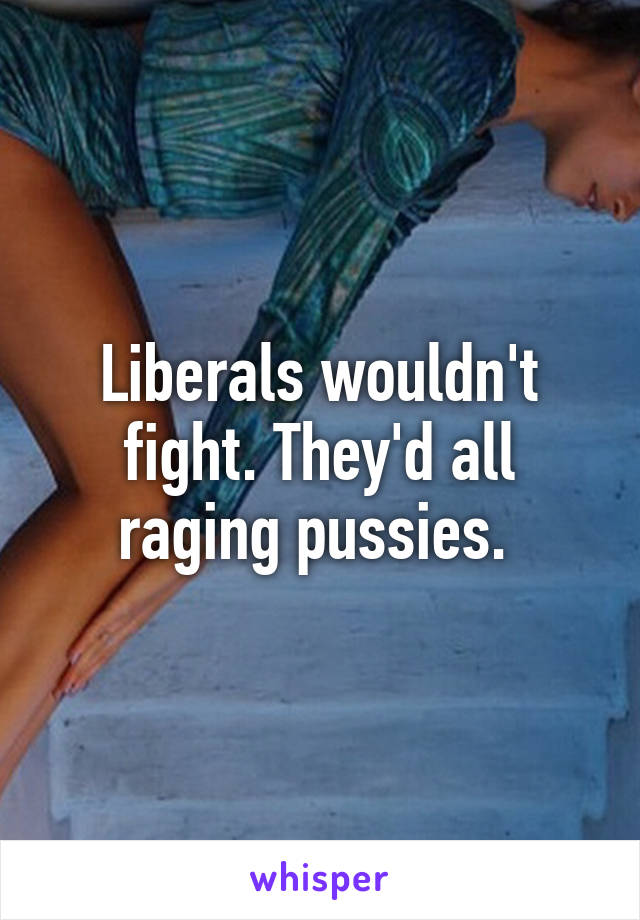 Liberals wouldn't fight. They'd all raging pussies. 