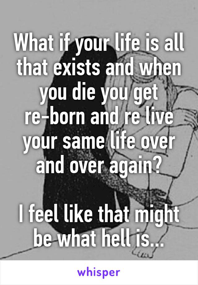 What if your life is all that exists and when you die you get re-born and re live your same life over and over again?

I feel like that might be what hell is...