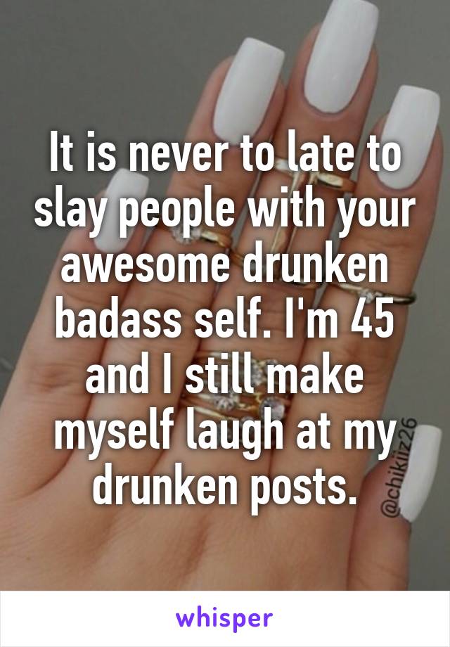 It is never to late to slay people with your awesome drunken badass self. I'm 45 and I still make myself laugh at my drunken posts.