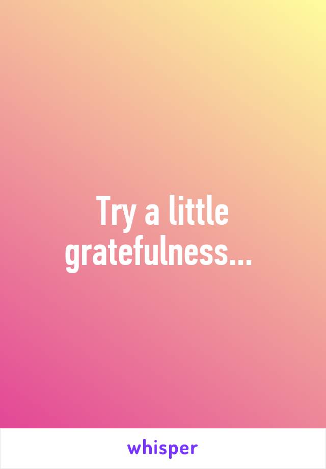 Try a little gratefulness... 