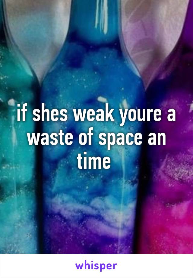 if shes weak youre a waste of space an time 