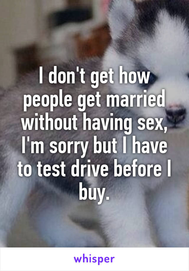 I don't get how people get married without having sex, I'm sorry but I have to test drive before I buy.