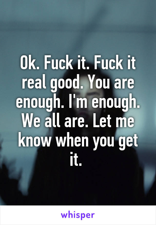 Ok. Fuck it. Fuck it real good. You are enough. I'm enough. We all are. Let me know when you get it. 