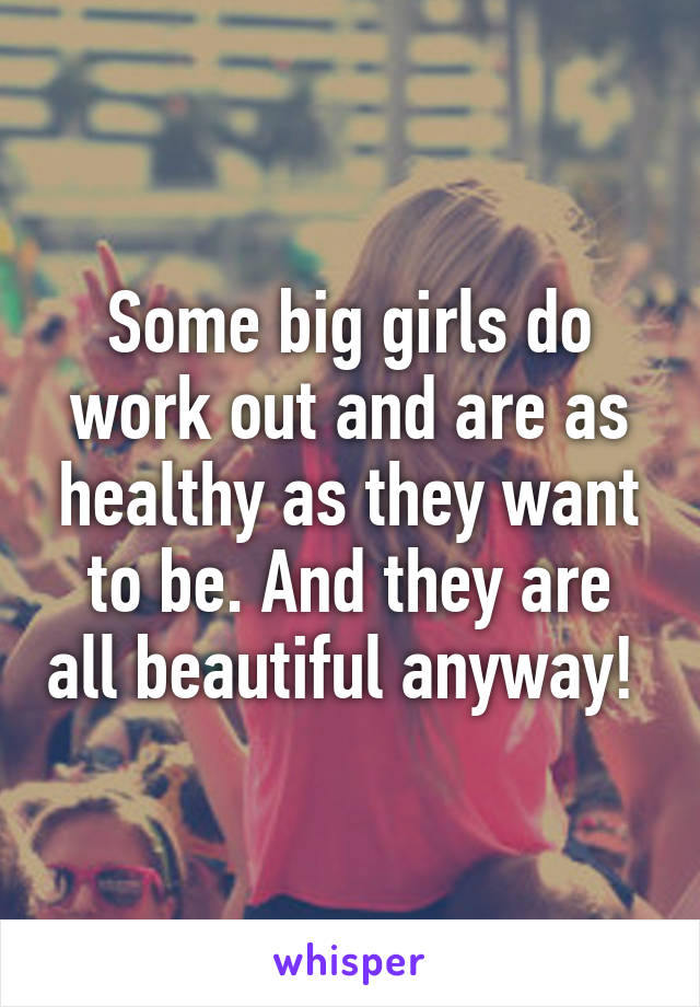 Some big girls do work out and are as healthy as they want to be. And they are all beautiful anyway! 