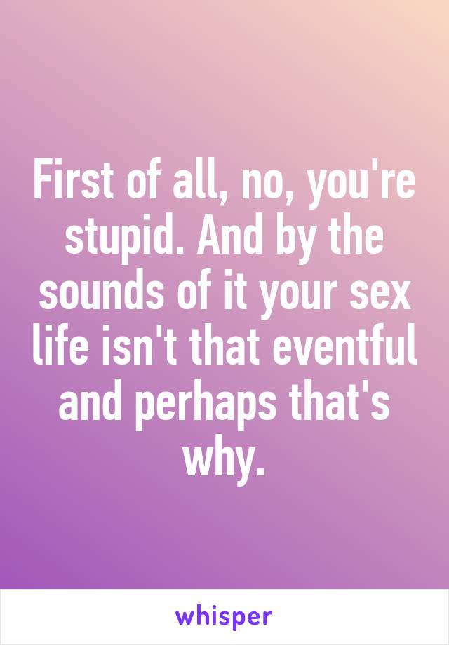 First of all, no, you're stupid. And by the sounds of it your sex life isn't that eventful and perhaps that's why.