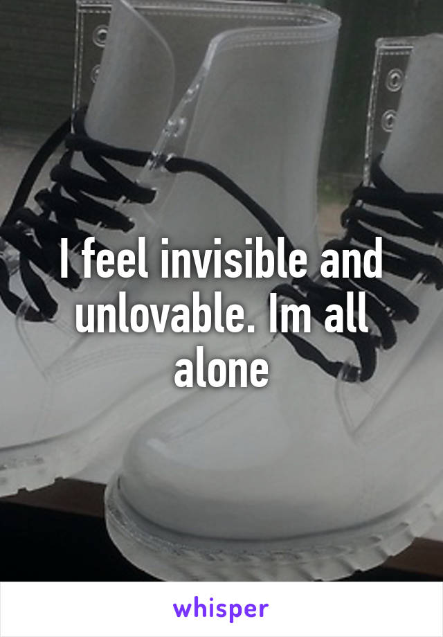 I feel invisible and unlovable. Im all alone
