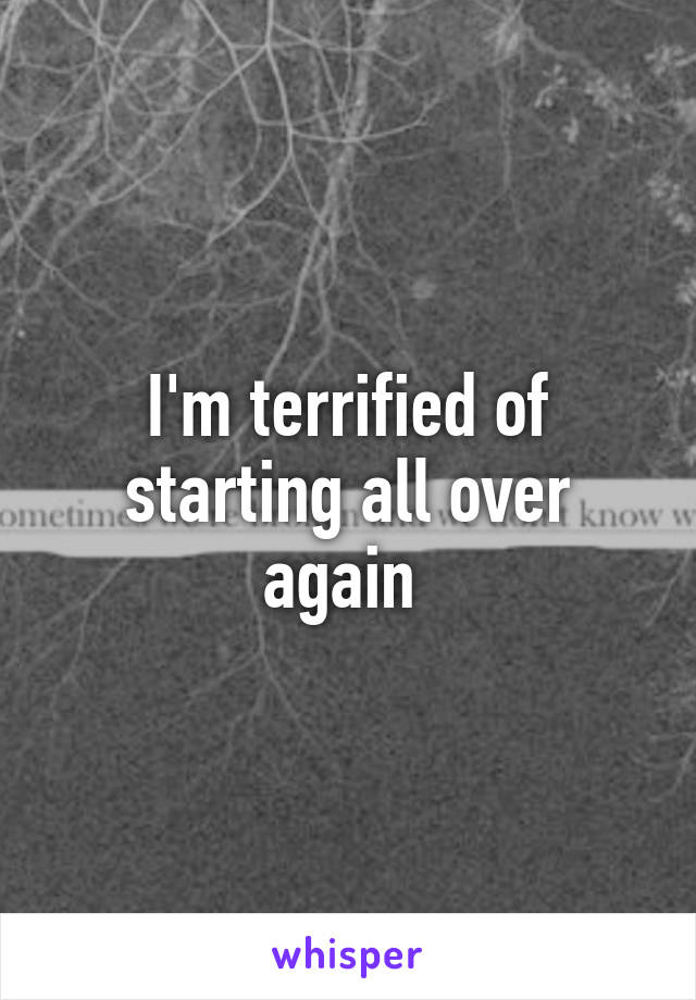 I'm terrified of starting all over again 