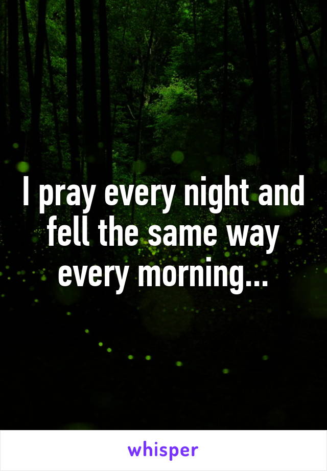 I pray every night and fell the same way every morning...