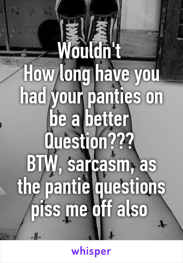 Wouldn't 
How long have you had your panties on be a better 
Question??? 
BTW, sarcasm, as the pantie questions piss me off also 