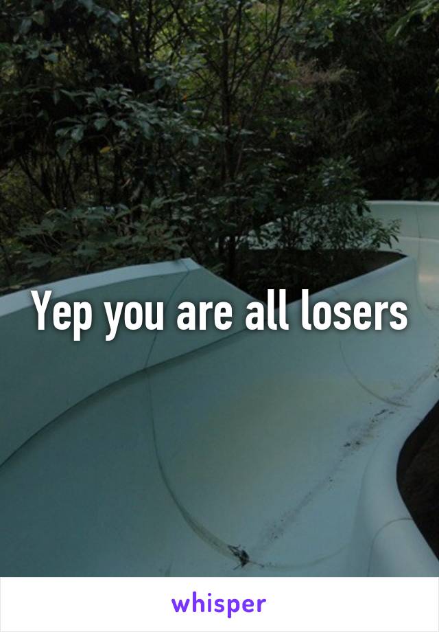 Yep you are all losers