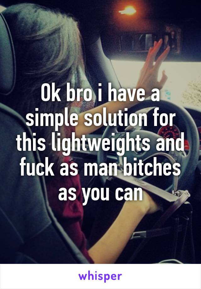 Ok bro i have a simple solution for this lightweights and fuck as man bitches as you can