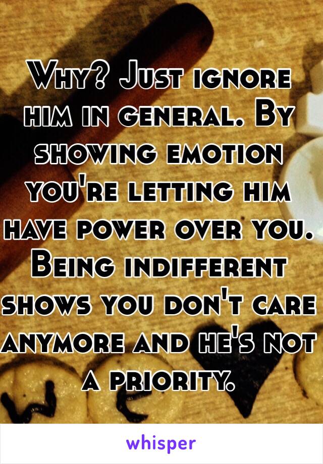 Why? Just ignore him in general. By showing emotion you're letting him have power over you. Being indifferent shows you don't care anymore and he's not a priority.