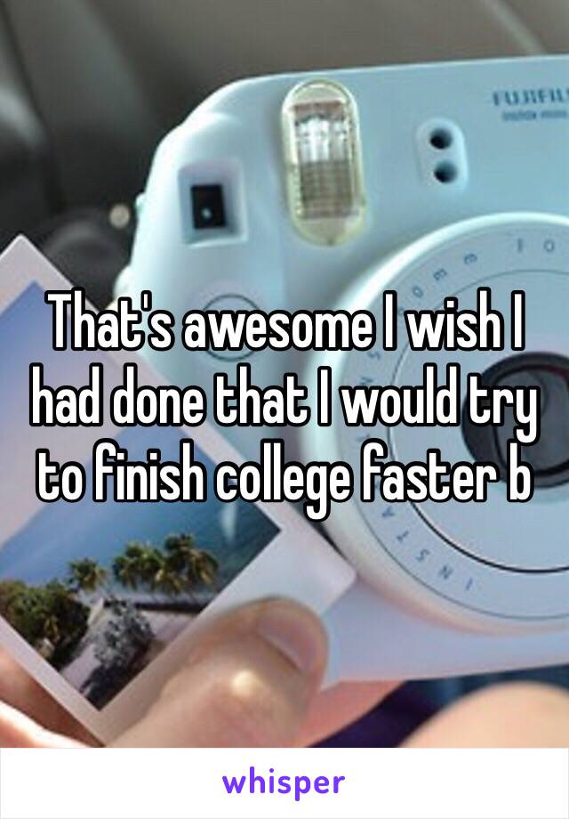 That's awesome I wish I had done that I would try to finish college faster b