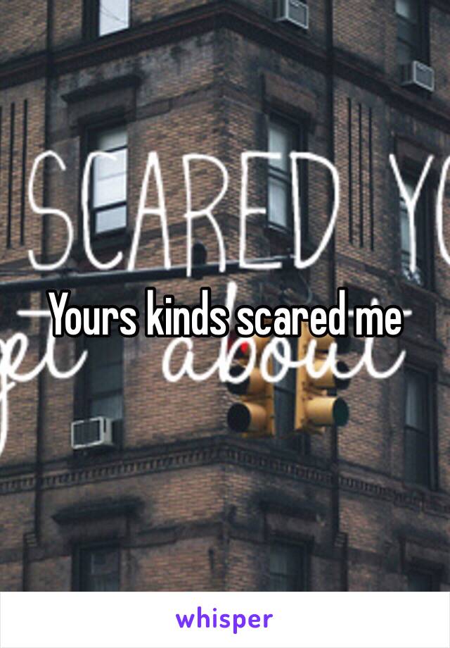 Yours kinds scared me