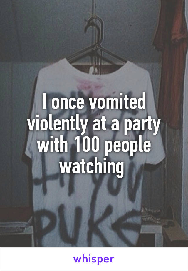I once vomited violently at a party with 100 people watching 