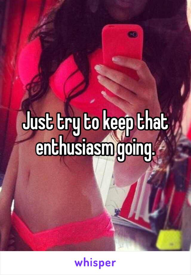 Just try to keep that enthusiasm going. 