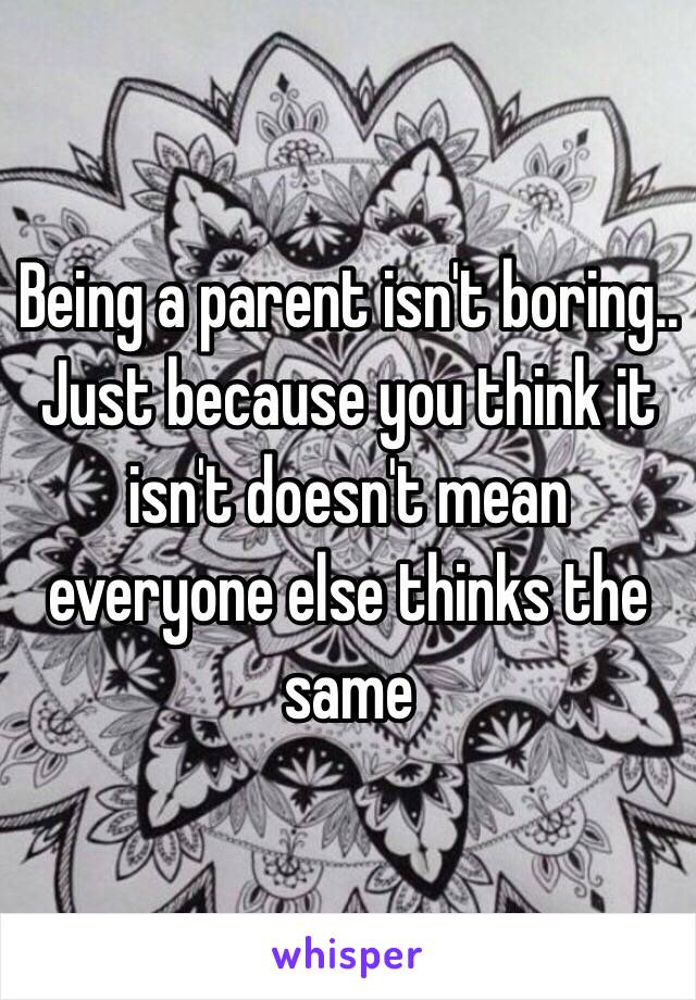 Being a parent isn't boring.. Just because you think it isn't doesn't mean everyone else thinks the same 