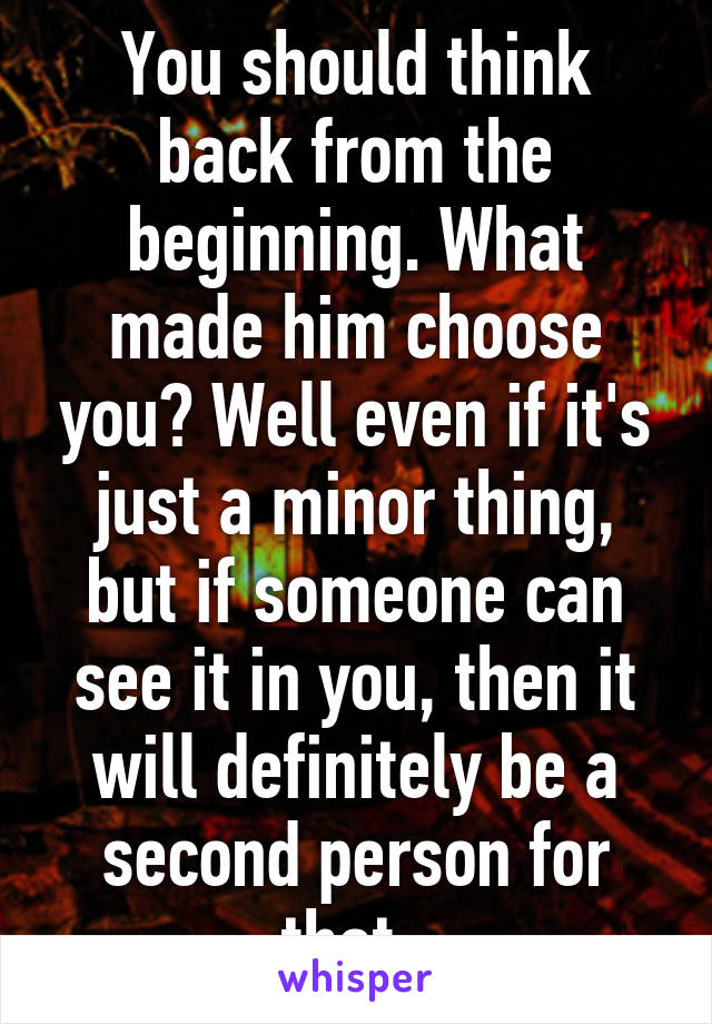 You should think back from the beginning. What made him choose you? Well even if it's just a minor thing, but if someone can see it in you, then it will definitely be a second person for that. 