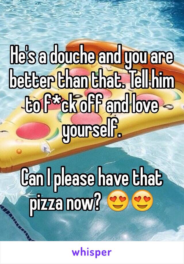 He's a douche and you are better than that. Tell him to f*ck off and love yourself. 

Can I please have that pizza now? 😍😍