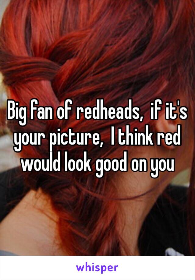 Big fan of redheads,  if it's your picture,  I think red would look good on you