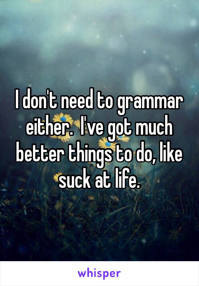 I don't need to grammar either.  I've got much better things to do, like suck at life.