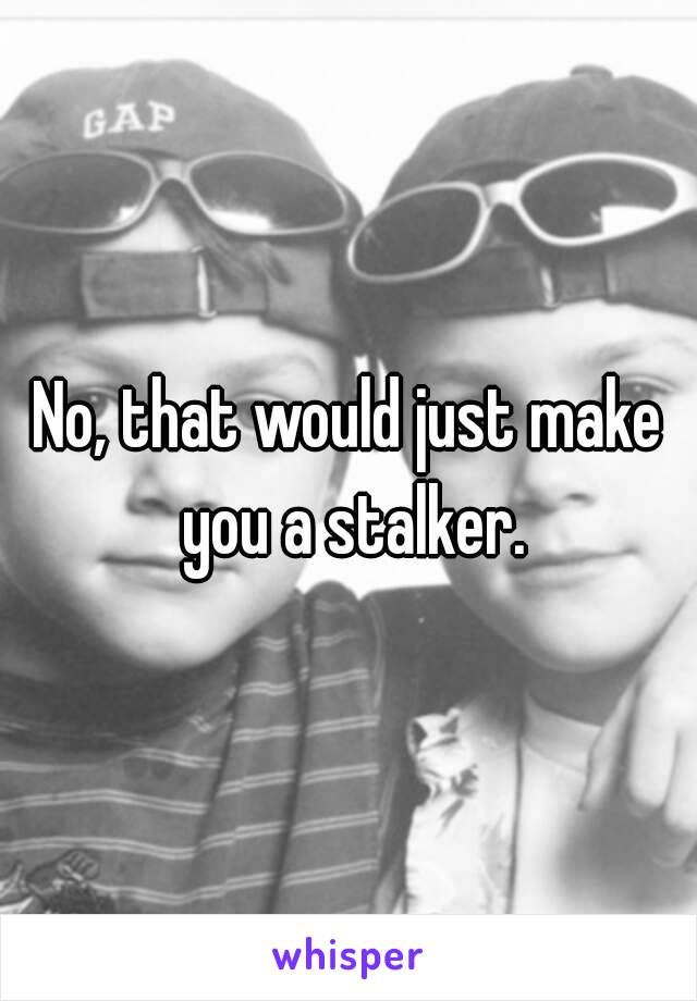 No, that would just make you a stalker.