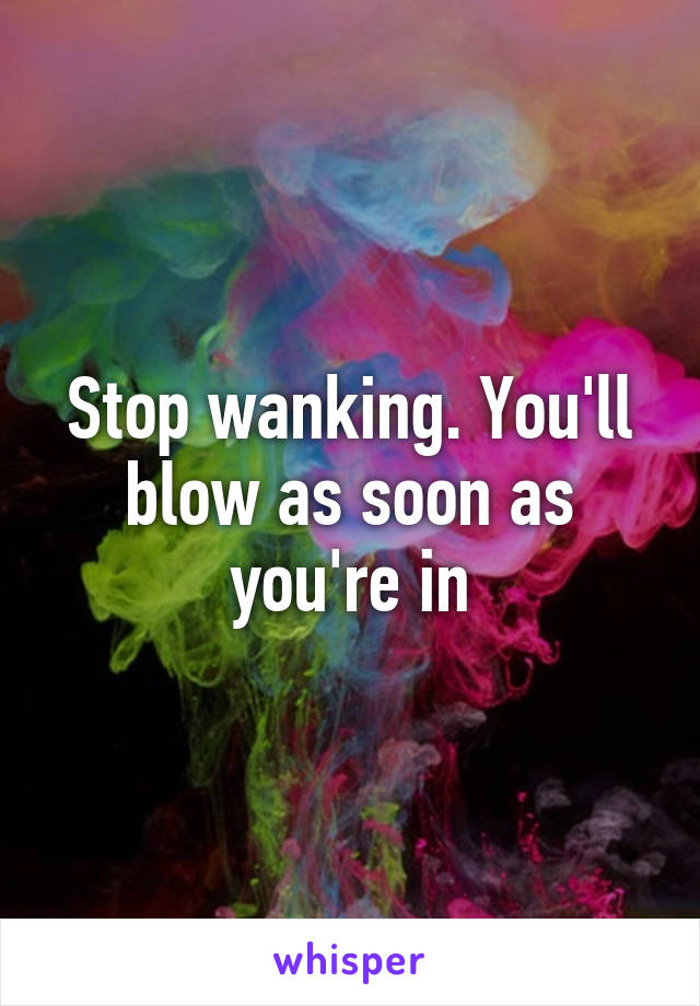 Stop wanking. You'll blow as soon as you're in