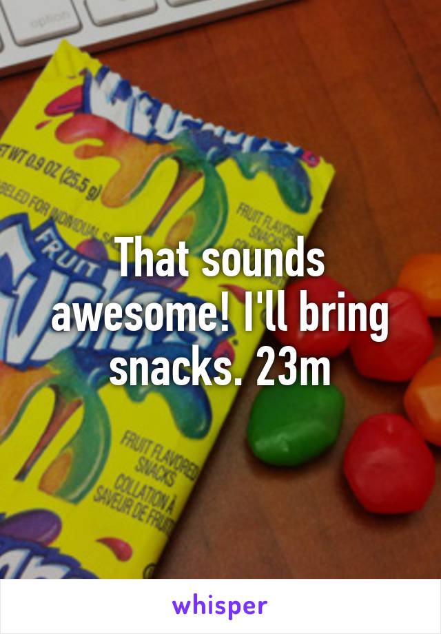 That sounds awesome! I'll bring snacks. 23m