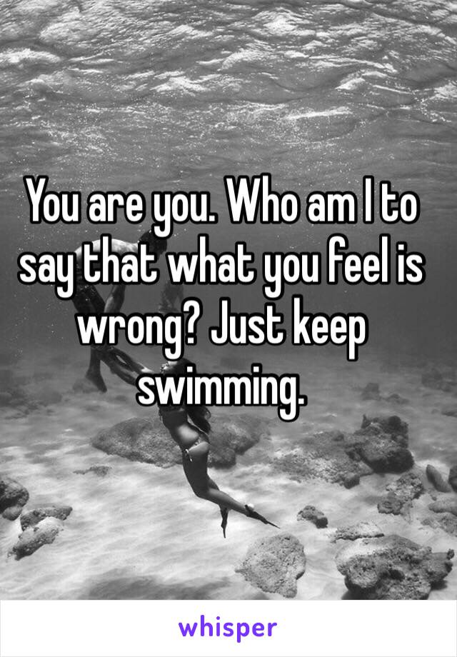 You are you. Who am I to say that what you feel is wrong? Just keep swimming. 