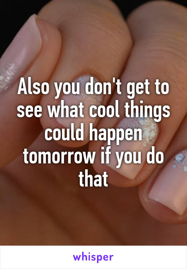 Also you don't get to see what cool things could happen tomorrow if you do that