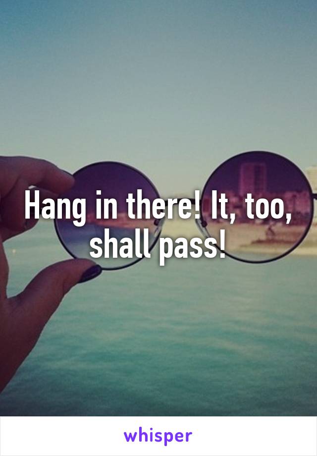 Hang in there! It, too, shall pass!