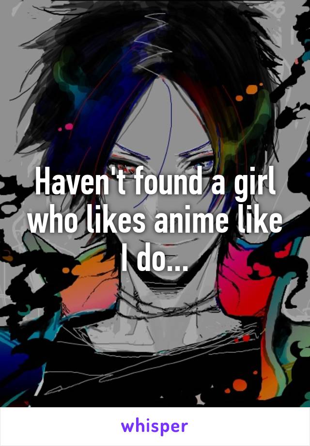 Haven't found a girl who likes anime like I do...