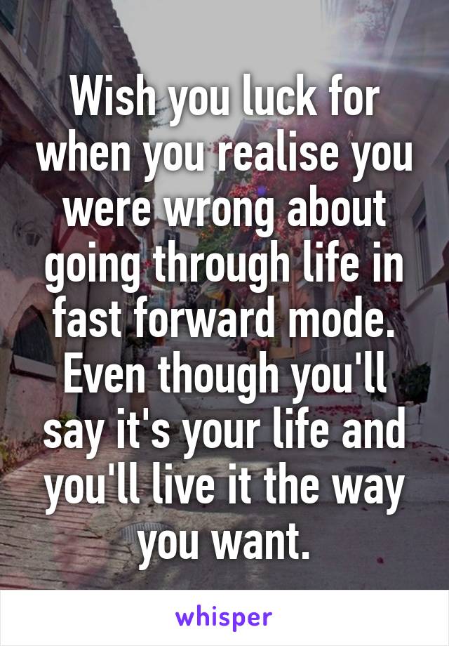 Wish you luck for when you realise you were wrong about going through life in fast forward mode. Even though you'll say it's your life and you'll live it the way you want.