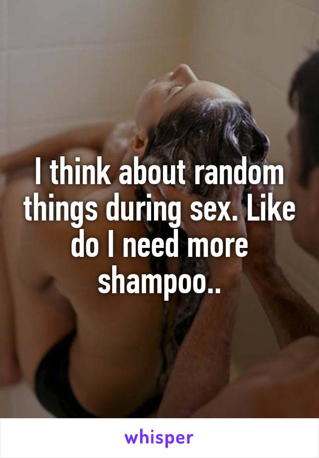 I think about random things during sex. Like do I need more shampoo..