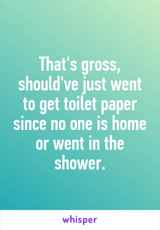 That's gross, should've just went to get toilet paper since no one is home or went in the shower.