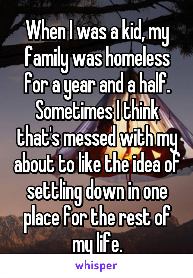 When I was a kid, my family was homeless for a year and a half.
Sometimes I think that's messed with my about to like the idea of settling down in one place for the rest of my life.