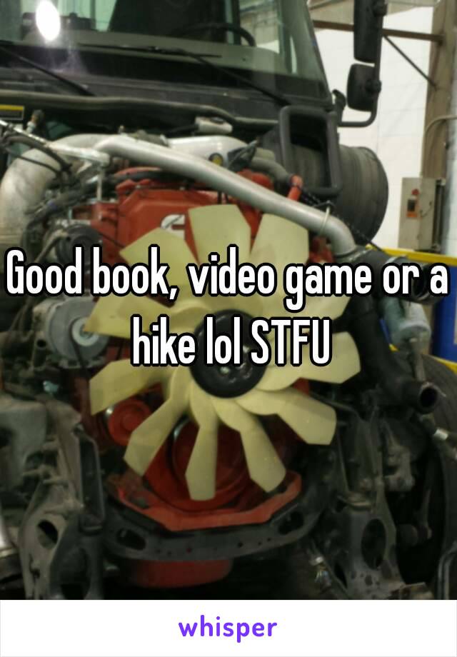 Good book, video game or a hike lol STFU