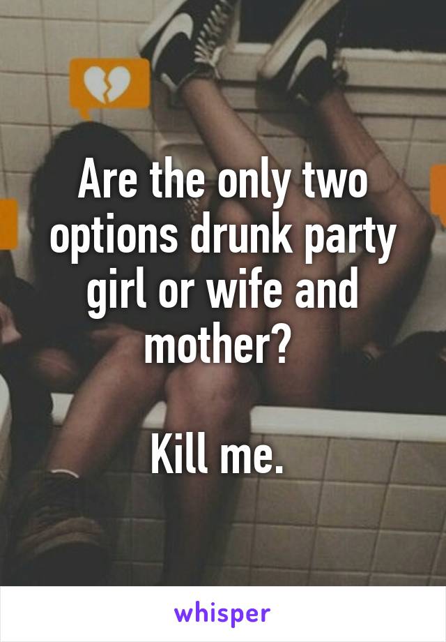 Are the only two options drunk party girl or wife and mother? 

Kill me. 