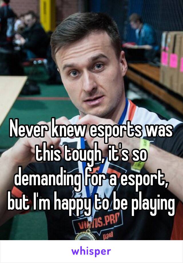 Never knew esports was this tough, it's so demanding for a esport, but I'm happy to be playing 