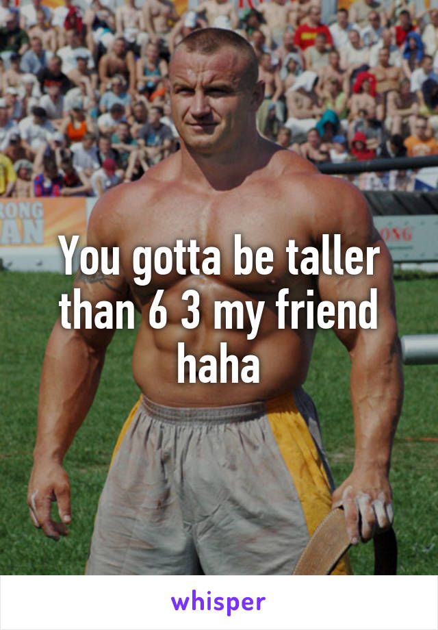 You gotta be taller than 6 3 my friend haha