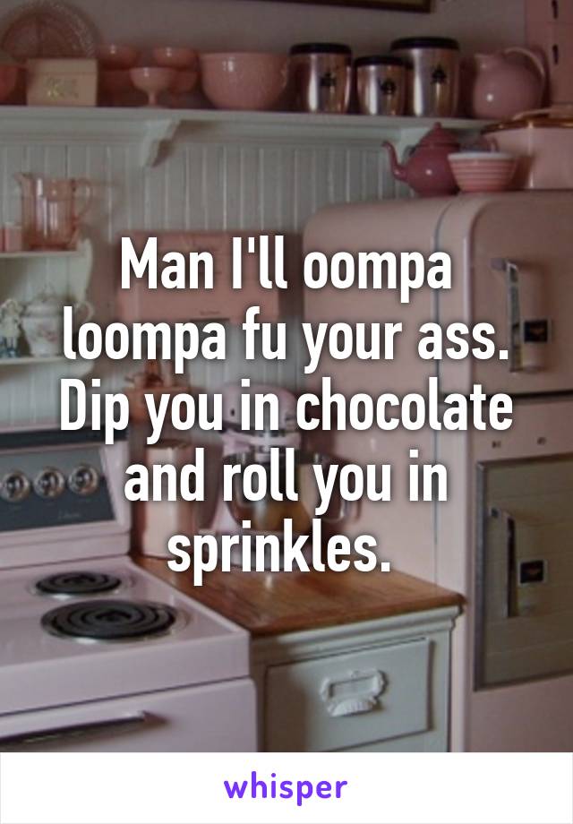 Man I'll oompa loompa fu your ass. Dip you in chocolate and roll you in sprinkles. 