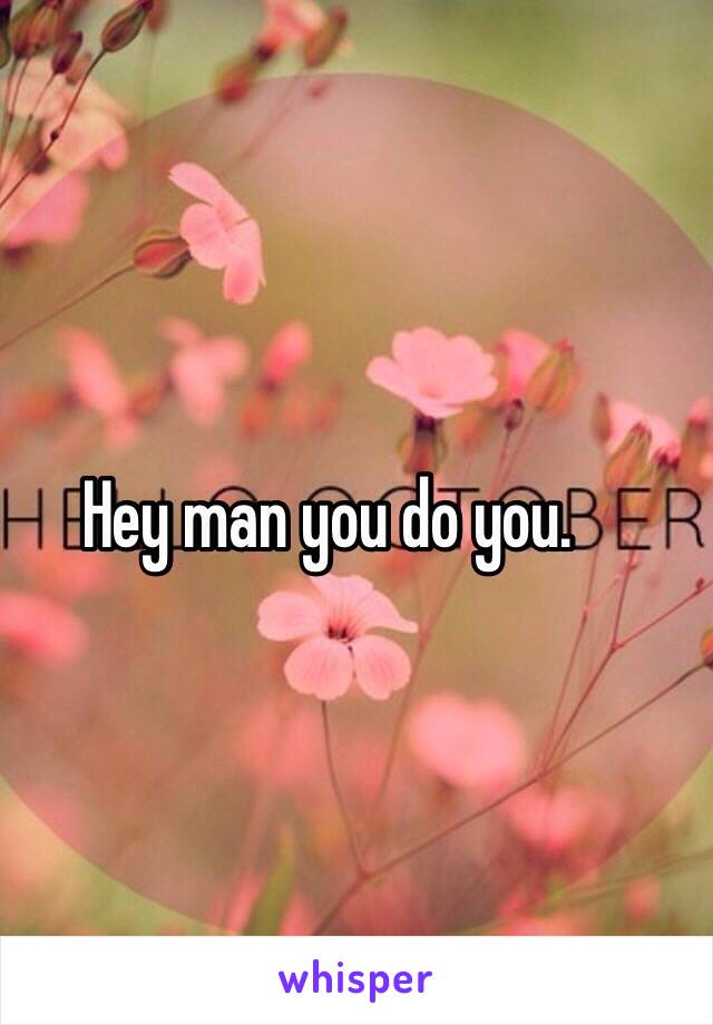 Hey man you do you.