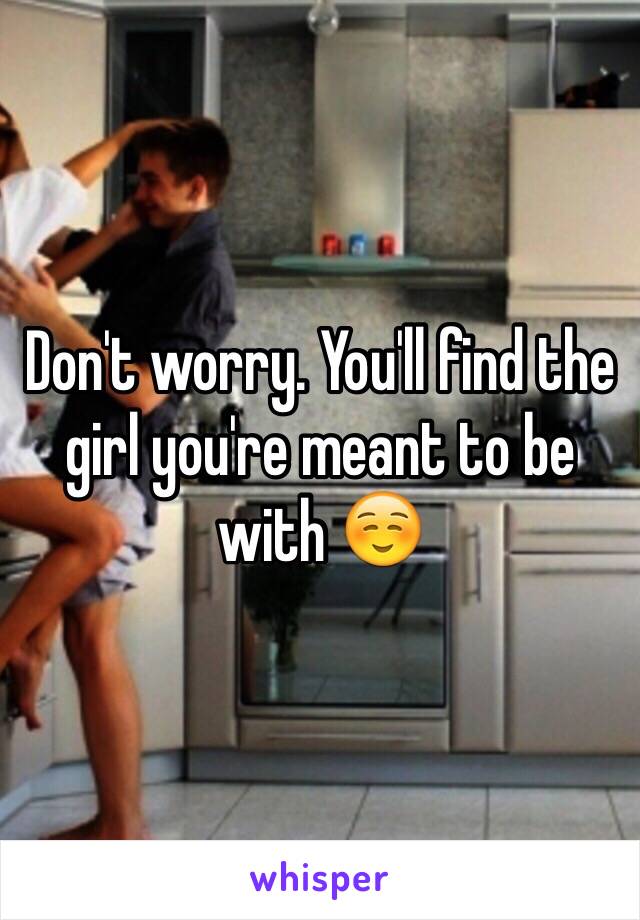 Don't worry. You'll find the girl you're meant to be with ☺️