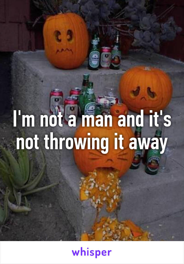 I'm not a man and it's not throwing it away