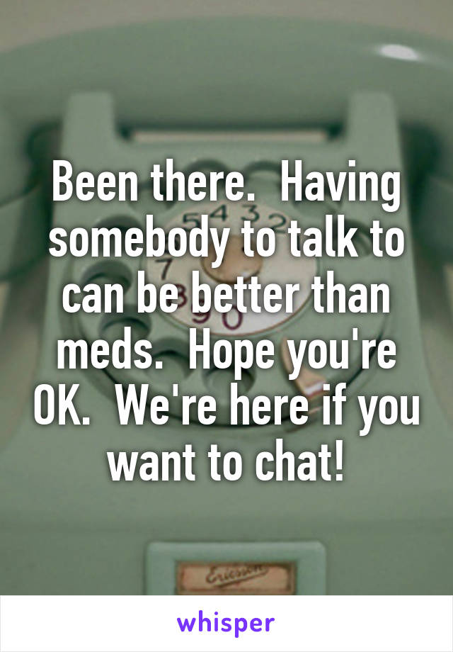 Been there.  Having somebody to talk to can be better than meds.  Hope you're OK.  We're here if you want to chat!