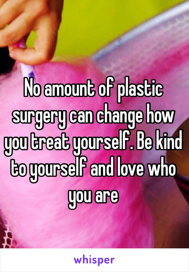 No amount of plastic surgery can change how you treat yourself. Be kind to yourself and love who you are